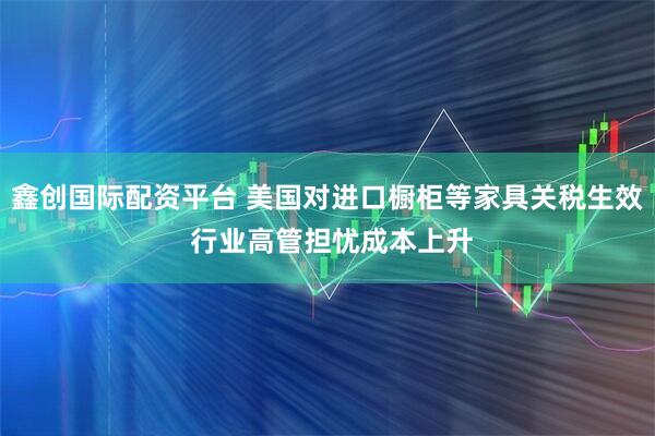 鑫创国际配资平台 美国对进口橱柜等家具关税生效 行业高管担忧成本上升