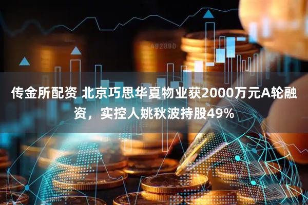 传金所配资 北京巧思华夏物业获2000万元A轮融资，实控人姚秋波持股49%