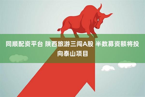 同顺配资平台 陕西旅游三闯A股 半数募资额将投向泰山项目