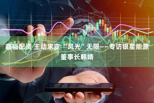 鑫福配资 主动求变 “风光”无限——专访银星能源董事长韩靖
