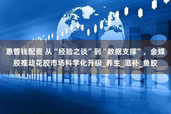 惠管钱配资 从“经验之谈”到“数据支撑”，金蝶胶推动花胶市场科学化升级_养生_滋补_鱼胶
