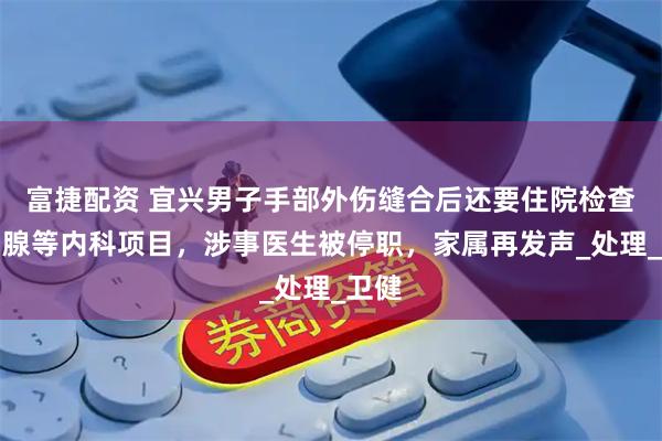 富捷配资 宜兴男子手部外伤缝合后还要住院检查前列腺等内科项目，涉事医生被停职，家属再发声_处理_卫健