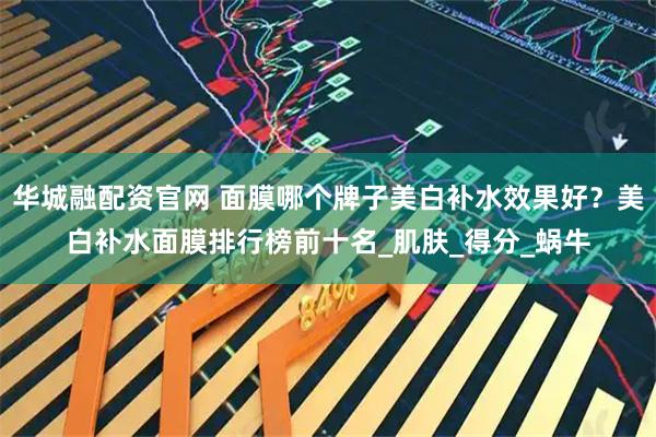 华城融配资官网 面膜哪个牌子美白补水效果好？美白补水面膜排行榜前十名_肌肤_得分_蜗牛
