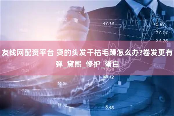 友钱网配资平台 烫的头发干枯毛躁怎么办?卷发更有弹_黛熙_修护_蛋白