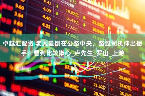 卓越汇配资 老人晕倒在公路中央，路过司机伸出援手：看到比较揪心_卢先生_罗山_上游