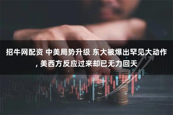 招牛网配资 中美局势升级 东大被爆出罕见大动作, 美西方反应过来却已无力回天
