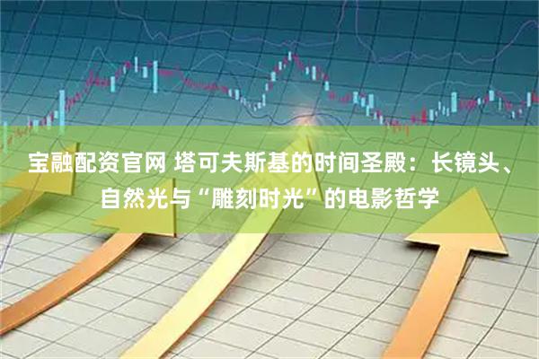 宝融配资官网 塔可夫斯基的时间圣殿：长镜头、自然光与“雕刻时光”的电影哲学