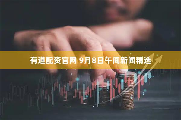 有道配资官网 9月8日午间新闻精选
