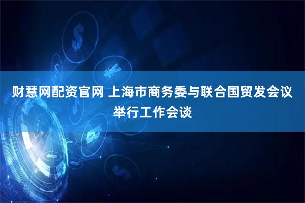 财慧网配资官网 上海市商务委与联合国贸发会议举行工作会谈