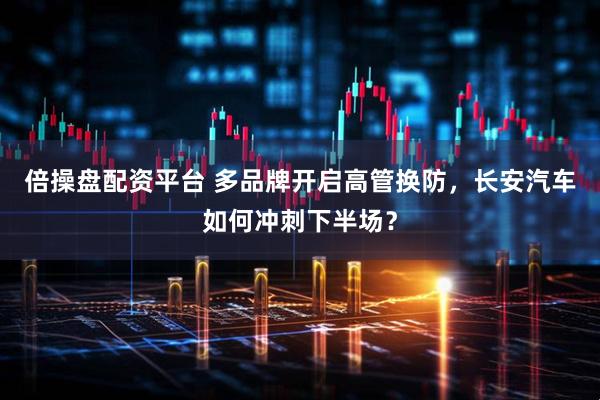 倍操盘配资平台 多品牌开启高管换防，长安汽车如何冲刺下半场？