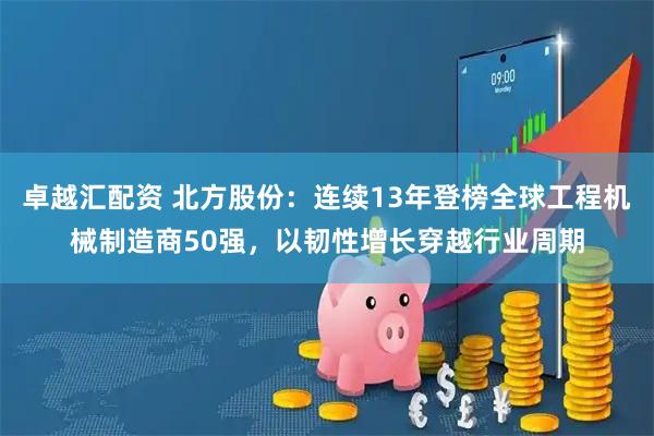 卓越汇配资 北方股份：连续13年登榜全球工程机械制造商50强，以韧性增长穿越行业周期