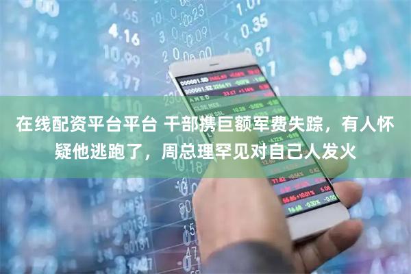 在线配资平台平台 干部携巨额军费失踪，有人怀疑他逃跑了，周总理罕见对自己人发火