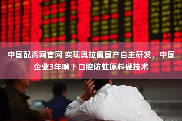 中国配资网官网 实现奥拉氟国产自主研发，中国企业3年啃下口腔防蛀原料硬技术