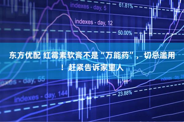 东方优配 红霉素软膏不是“万能药”，切忌滥用！赶紧告诉家里人