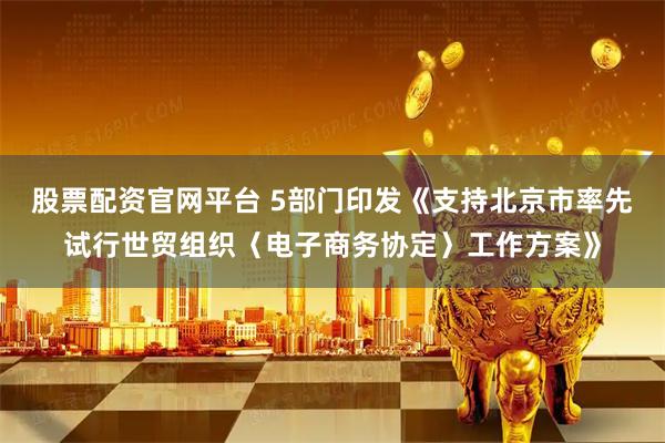 股票配资官网平台 5部门印发《支持北京市率先试行世贸组织〈电子商务协定〉工作方案》