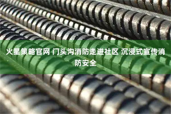 火星策略官网 门头沟消防走进社区 沉浸式宣传消防安全