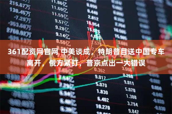 361配资网官网 中美谈成，特朗普目送中国专车离开，俄方紧盯，普京点出一大错误