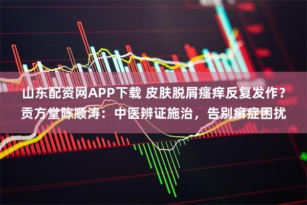 山东配资网APP下载 皮肤脱屑瘙痒反复发作？贡方堂陈顺涛：中医辨证施治，告别癣症困扰