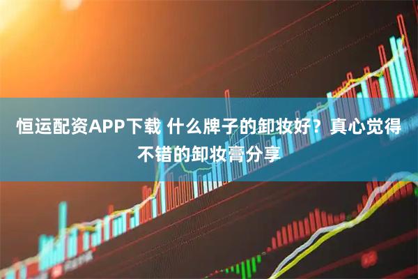 恒运配资APP下载 什么牌子的卸妆好？真心觉得不错的卸妆膏分享
