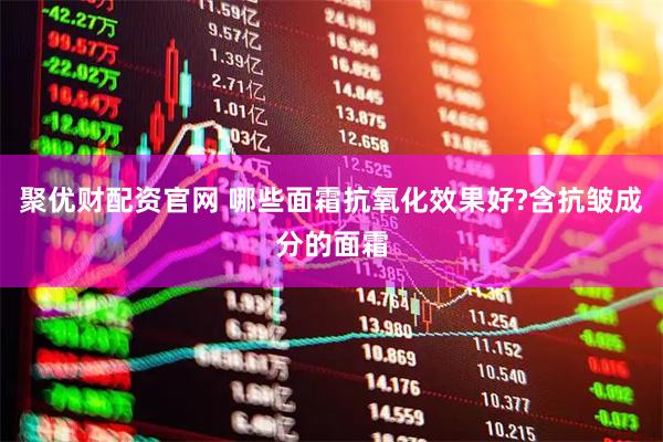 聚优财配资官网 哪些面霜抗氧化效果好?含抗皱成分的面霜