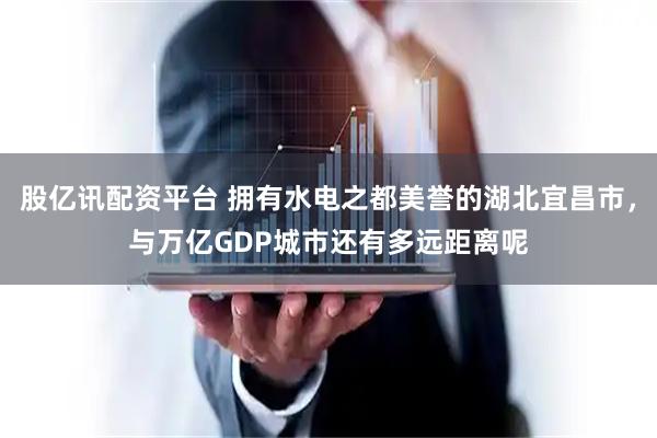 股亿讯配资平台 拥有水电之都美誉的湖北宜昌市，与万亿GDP城市还有多远距离呢