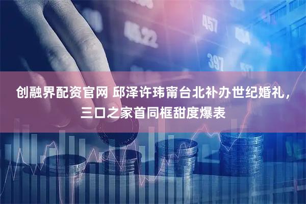 创融界配资官网 邱泽许玮甯台北补办世纪婚礼，三口之家首同框甜度爆表
