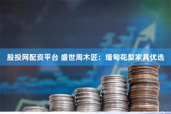 股投网配资平台 盛世周木匠：缅甸花梨家具优选