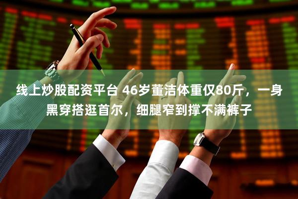 线上炒股配资平台 46岁董洁体重仅80斤，一身黑穿搭逛首尔，细腿窄到撑不满裤子