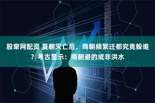 股窜网配资 夏朝灭亡后，商朝频繁迁都究竟躲谁？考古显示：商朝避的或非洪水
