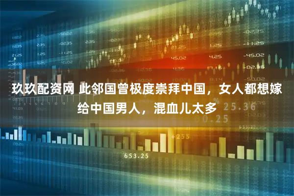 玖玖配资网 此邻国曾极度崇拜中国，女人都想嫁给中国男人，混血儿太多