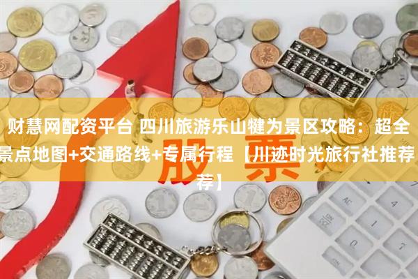 财慧网配资平台 四川旅游乐山犍为景区攻略：超全景点地图+交通路线+专属行程【川迹时光旅行社推荐】