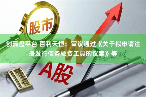 创赢盘平台 百利天恒：审议通过《关于拟申请注册发行债务融资工具的议案》等