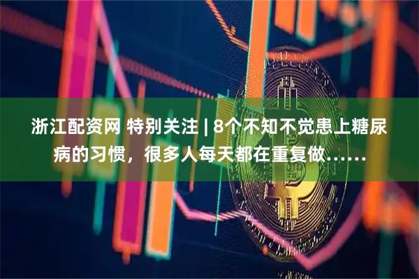 浙江配资网 特别关注 | 8个不知不觉患上糖尿病的习惯，很多人每天都在重复做……