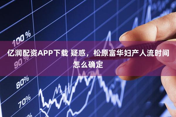 亿润配资APP下载 疑惑，松原富华妇产人流时间怎么确定