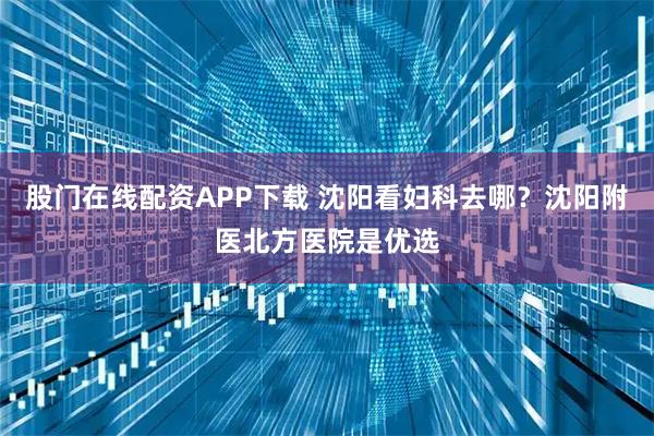 股门在线配资APP下载 沈阳看妇科去哪？沈阳附医北方医院是优选