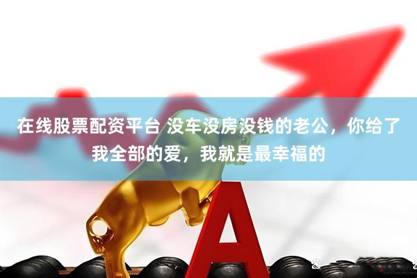 在线股票配资平台 没车没房没钱的老公，你给了我全部的爱，我就是最幸福的