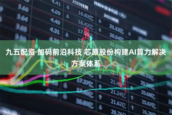 九五配资 加码前沿科技 芯原股份构建AI算力解决方案体系