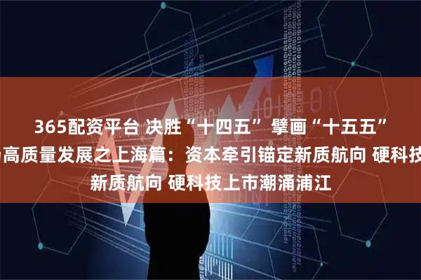 365配资平台 决胜“十四五” 擘画“十五五”·地方资本市场高质量发展之上海篇：资本牵引锚定新质航向 硬科技上市潮涌浦江