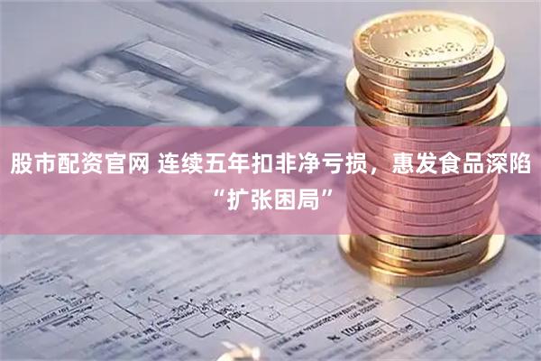 股市配资官网 连续五年扣非净亏损，惠发食品深陷“扩张困局”