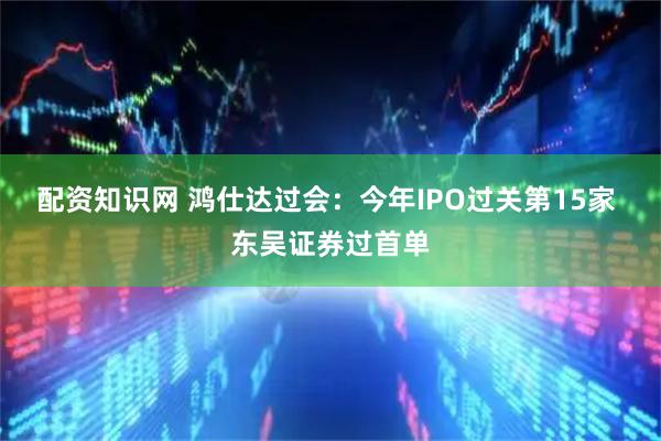 配资知识网 鸿仕达过会：今年IPO过关第15家 东吴证券过首单