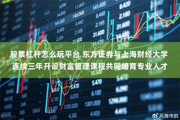 股票杠杆怎么玩平台 东方证券与上海财经大学 连续三年开设财富管理课程共同培育专业人才