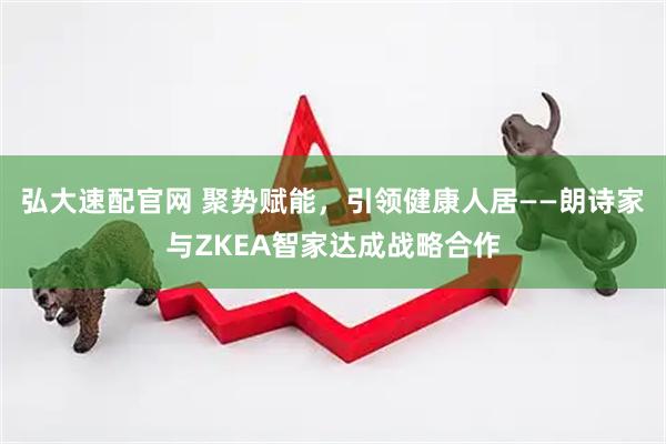 弘大速配官网 聚势赋能，引领健康人居——朗诗家与ZKEA智家达成战略合作