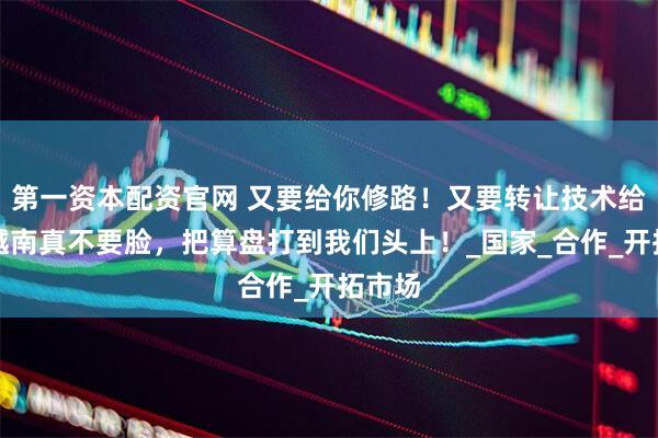 第一资本配资官网 又要给你修路！又要转让技术给你！越南真不要脸，把算盘打到我们头上！_国家_合作_开拓市场