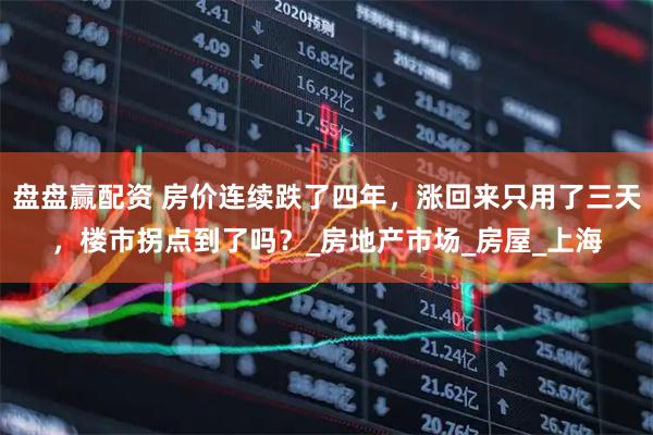 盘盘赢配资 房价连续跌了四年，涨回来只用了三天，楼市拐点到了吗？_房地产市场_房屋_上海