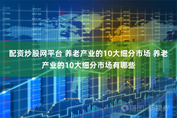 配资炒股网平台 养老产业的10大细分市场 养老产业的10大细分市场有哪些