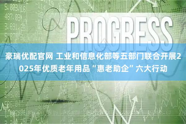豪瑞优配官网 工业和信息化部等五部门联合开展2025年优质老年用品“惠老助企”六大行动