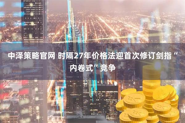 中泽策略官网 时隔27年价格法迎首次修订剑指“内卷式”竞争