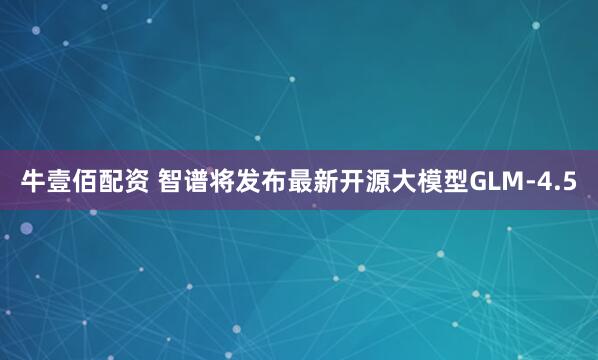 牛壹佰配资 智谱将发布最新开源大模型GLM-4.5