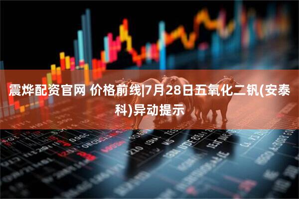 震烨配资官网 价格前线|7月28日五氧化二钒(安泰科)异动提示