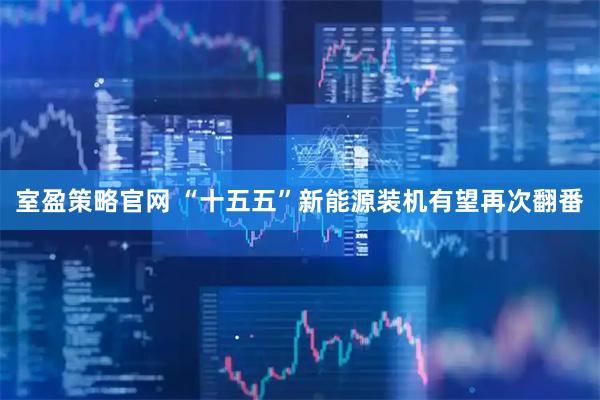 室盈策略官网 “十五五”新能源装机有望再次翻番